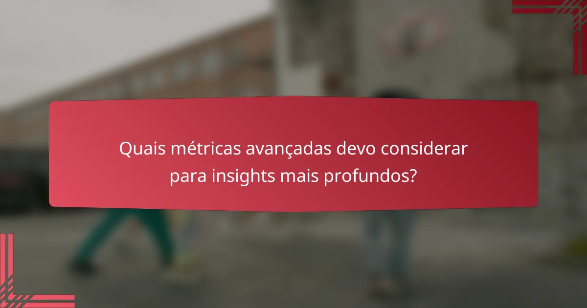 Quais métricas avançadas devo considerar para insights mais profundos?